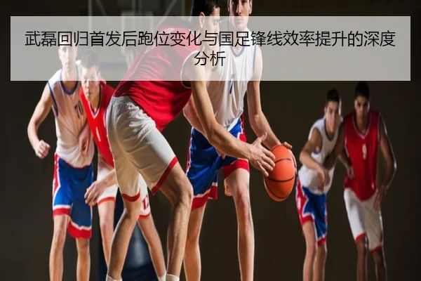 武磊回归首发后跑位变化与国足锋线效率提升的深度分析