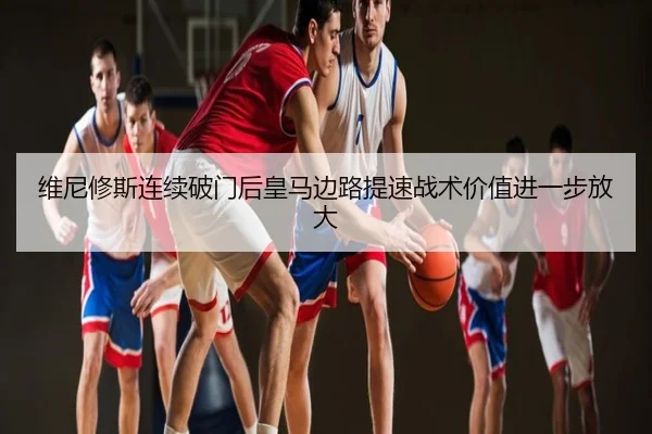维尼修斯连续破门后皇马边路提速战术价值进一步放大