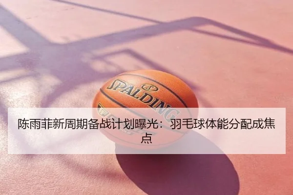 陈雨菲新周期备战计划曝光：羽毛球体能分配成焦点